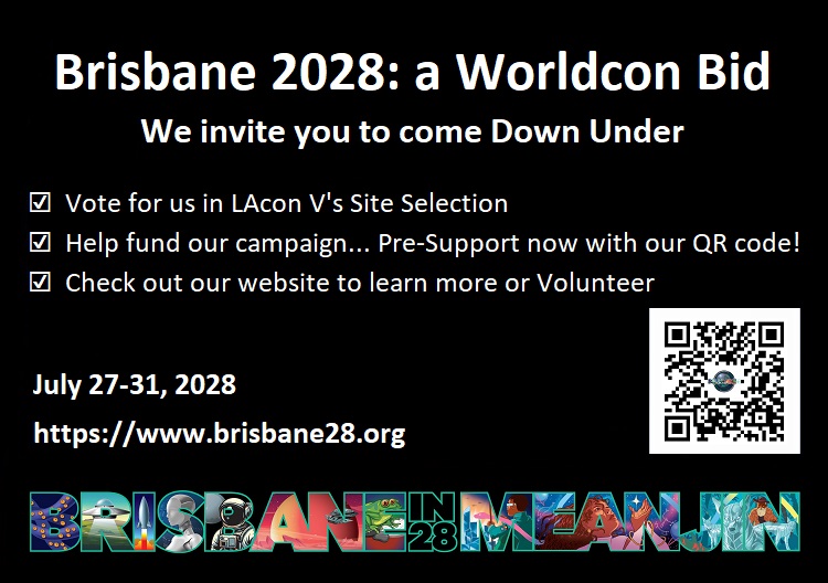 Brisbane 2029: a Worldcon Bid. We invite you to come Down Under. Vote for us in LAcon V's site Selection, Help fund our campaign... Pre-Support now at https://www.brisbane28.org. Check out or website to learn more or Volunteer. July 27-31, 2028 https://www.brisbane28.org