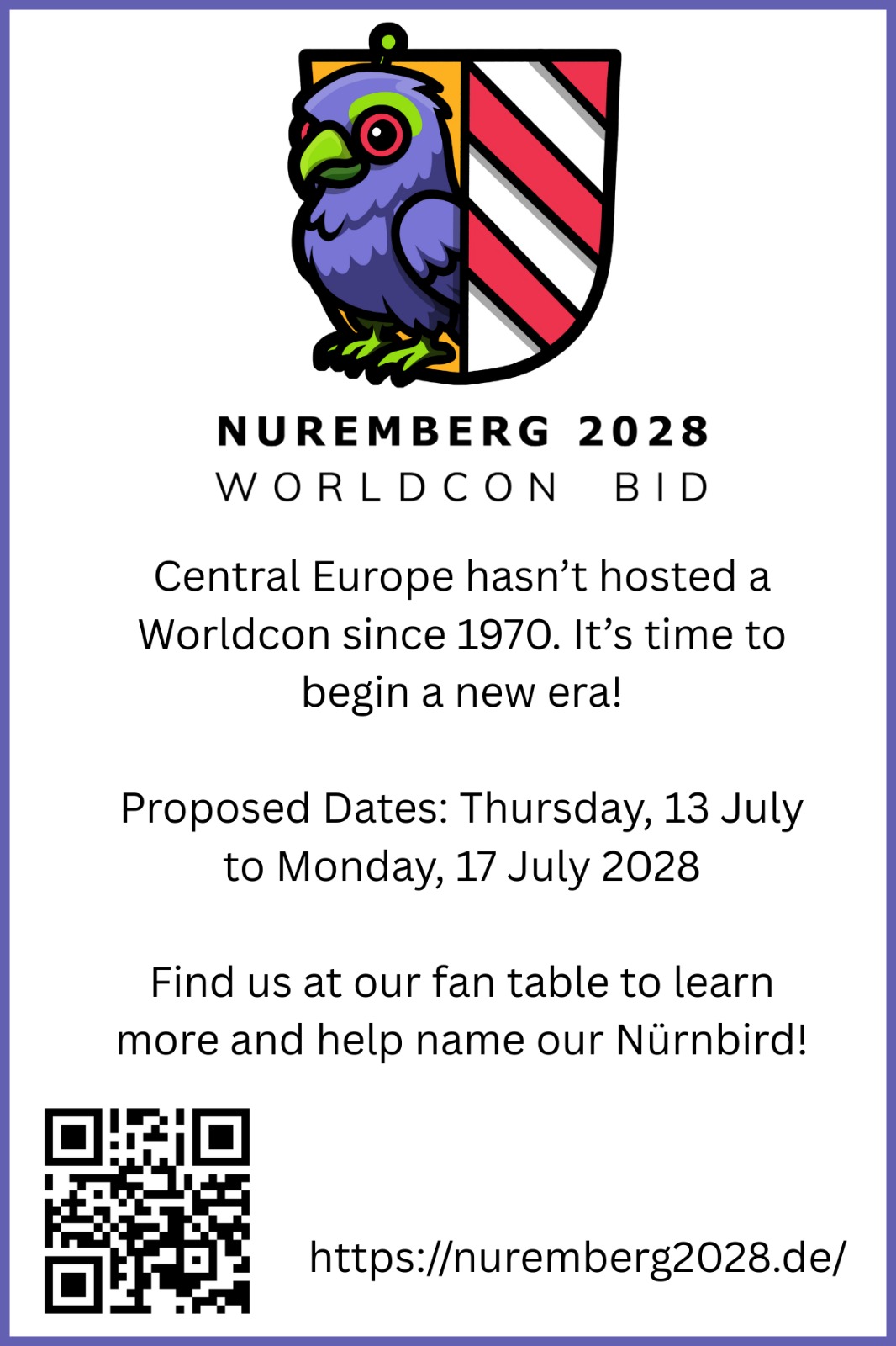 Nuremberg 2028 Worldcon Bid. Central Europe hasn't hosted a Worldcon since 1970. It's time to begin a new era! Proposed Dates: Thursday, 13 July to Monday, 17 July 2028. Find us at our fan table to learn more and help name our Nürnbird! https://nuremberg2028.de